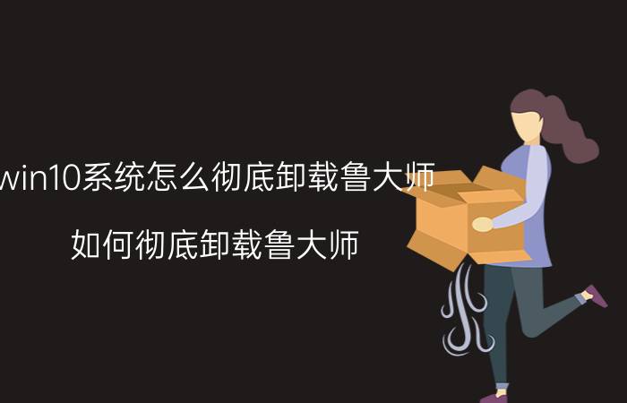 win10系统怎么彻底卸载鲁大师 如何彻底卸载鲁大师。因为要安装WIN10？